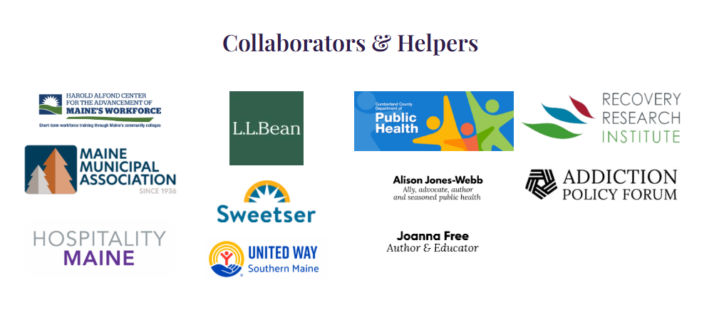 Collaborators & Helpers: Harold Alfond Center for the Advancement of Maine's Workforce, L.L.Bean, Cumberland County Department of Public Health, Recovery Research Institute, Maine Municipal Association, Sweetser, Alison Jones-Webb (ally, advocate, author and seasoned public health), Addiction Policy Forum, Hospitality Maine, United Way Southern Maine, Joanna Free (author and educator)